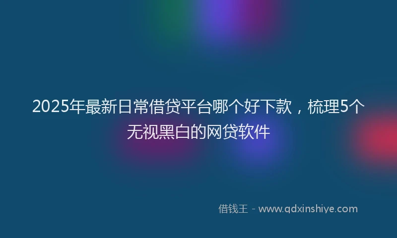 2025年最新日常借贷平台哪个好下款，梳理5个无视黑白的网贷软件