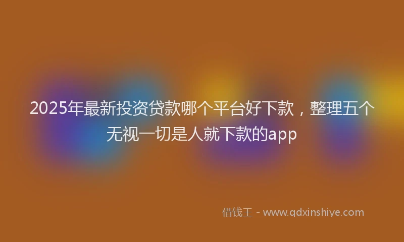 2025年最新投资贷款哪个平台好下款，整理五个无视一切是人就下款的app