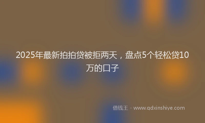 2025年最新拍拍贷被拒两天，盘点5个轻松贷10万的口子