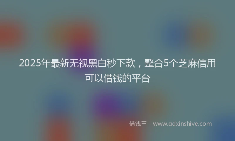 2025年最新无视黑白秒下款，整合5个芝麻信用可以借钱的平台
