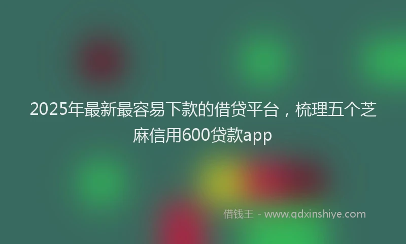 2025年最新最容易下款的借贷平台，梳理五个芝麻信用600贷款app