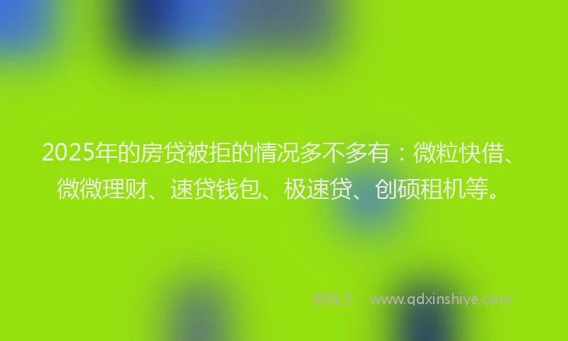 2025年的房贷被拒的情况多不多有：微粒快借、微微理财、速贷钱包、极速贷、创硕租机等。