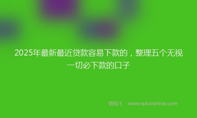 2025年最新最近贷款容易下款的，整理五个无视一切必下款的口子