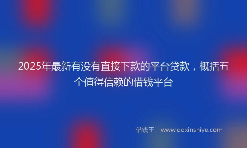 2025年最新有没有直接下款的平台贷款，概括五个值得信赖的借钱平台