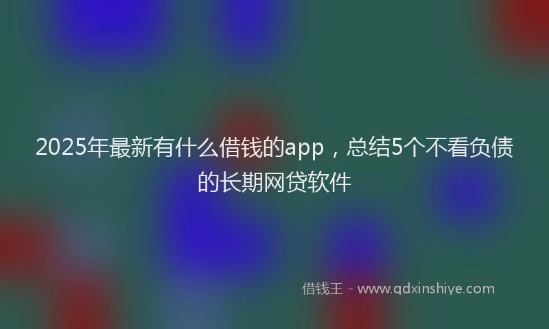 2025年最新有什么借钱的app，总结5个不看负债的长期网贷软件