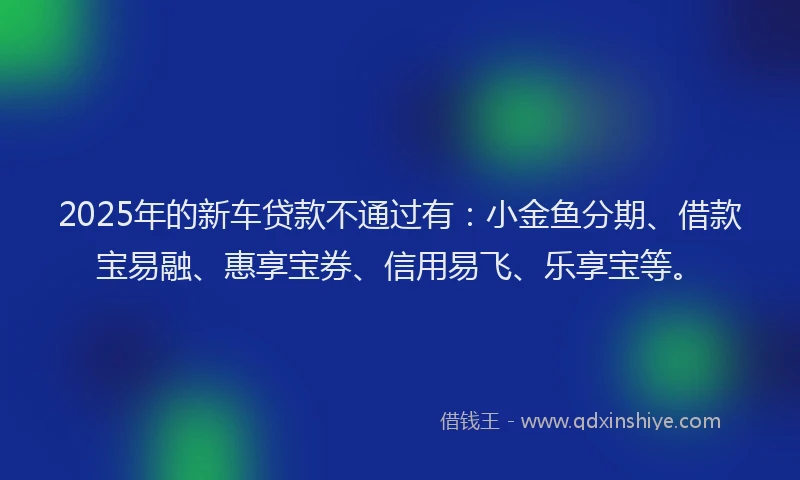 2025年的新车贷款不通过有：小金鱼分期、借款宝易融、惠享宝券、信用易飞、乐享宝等。