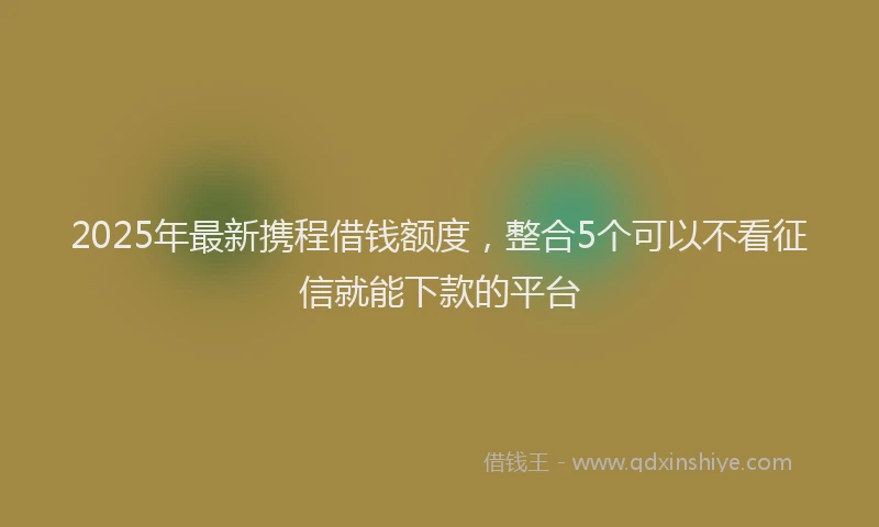 2025年最新携程借钱额度，整合5个可以不看征信就能下款的平台
