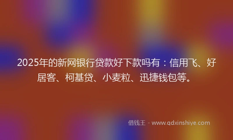 2025年的新网银行贷款好下款吗有：信用飞、好居客、柯基贷、小麦粒、迅捷钱包等。