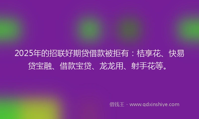 2025年的招联好期贷借款被拒有：桔享花、快易贷宝融、借款宝贷、龙龙用、射手花等。