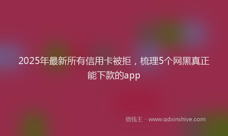 2025年最新所有信用卡被拒，梳理5个网黑真正能下款的app