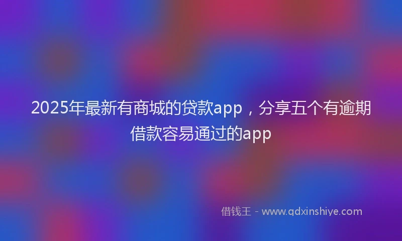 2025年最新有商城的贷款app，分享五个有逾期借款容易通过的app
