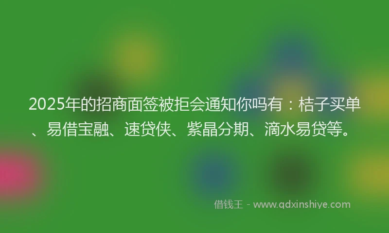 2025年的招商面签被拒会通知你吗有：桔子买单、易借宝融、速贷侠、紫晶分期、滴水易贷等。