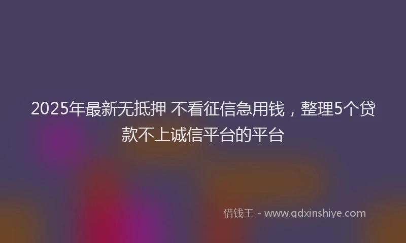 2025年最新无抵押 不看征信急用钱，整理5个贷款不上诚信平台的平台