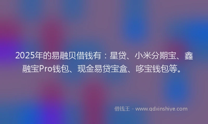 2025年的易融贝借钱有：星贷、小米分期宝、鑫融宝Pro钱包、现金易贷宝盒、哆宝钱包等。