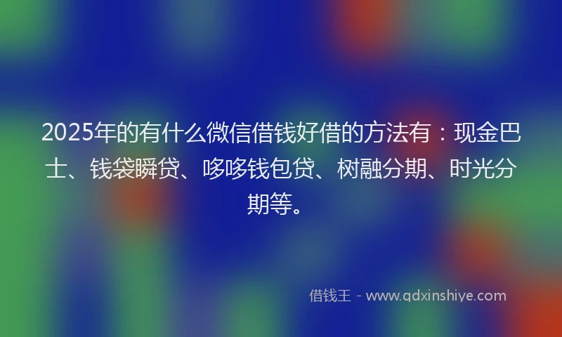 2025年的有什么微信借钱好借的方法有：现金巴士、钱袋瞬贷、哆哆钱包贷、树融分期、时光分期等。