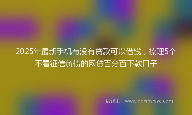 2025年最新手机有没有贷款可以借钱，梳理5个不看征信负债的网贷百分百下款口子