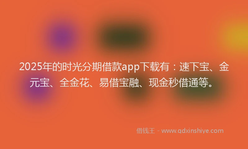 2025年的时光分期借款app下载有：速下宝、金元宝、全金花、易借宝融、现金秒借通等。