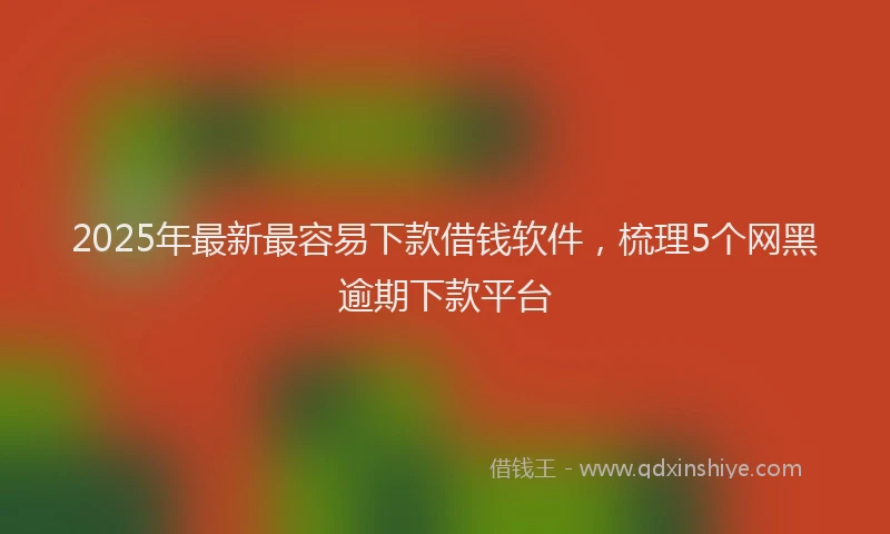 2025年最新最容易下款借钱软件，梳理5个网黑逾期下款平台