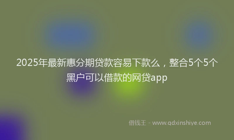 2025年最新惠分期贷款容易下款么，整合5个5个黑户可以借款的网贷app
