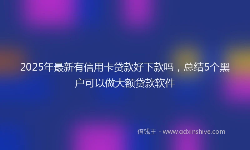 2025年最新有信用卡贷款好下款吗，总结5个黑户可以做大额贷款软件