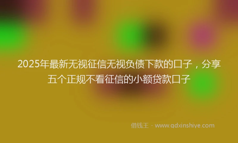 2025年最新无视征信无视负债下款的口子，分享五个正规不看征信的小额贷款口子