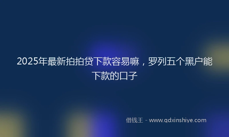 2025年最新拍拍贷下款容易嘛，罗列五个黑户能下款的口子