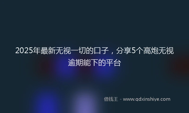 2025年最新无视一切的口子，分享5个高炮无视逾期能下的平台