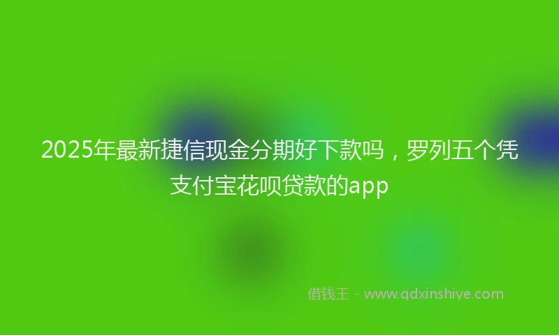 2025年最新捷信现金分期好下款吗，罗列五个凭支付宝花呗贷款的app