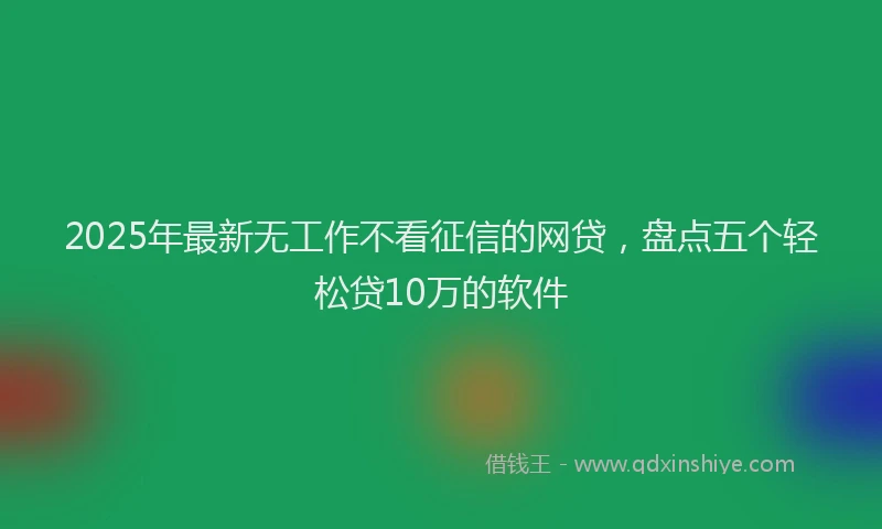 2025年最新无工作不看征信的网贷，盘点五个轻松贷10万的软件