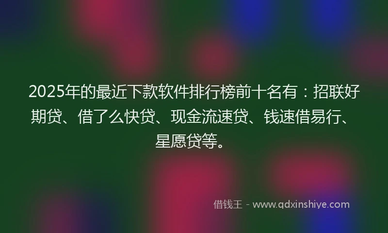 2025年的最近下款软件排行榜前十名有：招联好期贷、借了么快贷、现金流速贷、钱速借易行、星愿贷等。