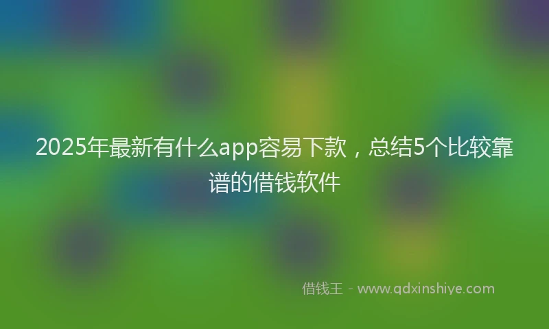 2025年最新有什么app容易下款，总结5个比较靠谱的借钱软件
