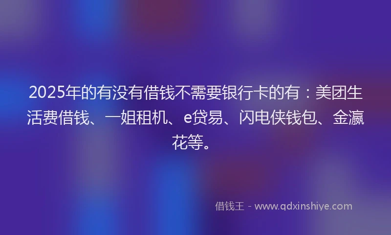 2025年的有没有借钱不需要银行卡的有：美团生活费借钱、一姐租机、e贷易、闪电侠钱包、金瀛花等。