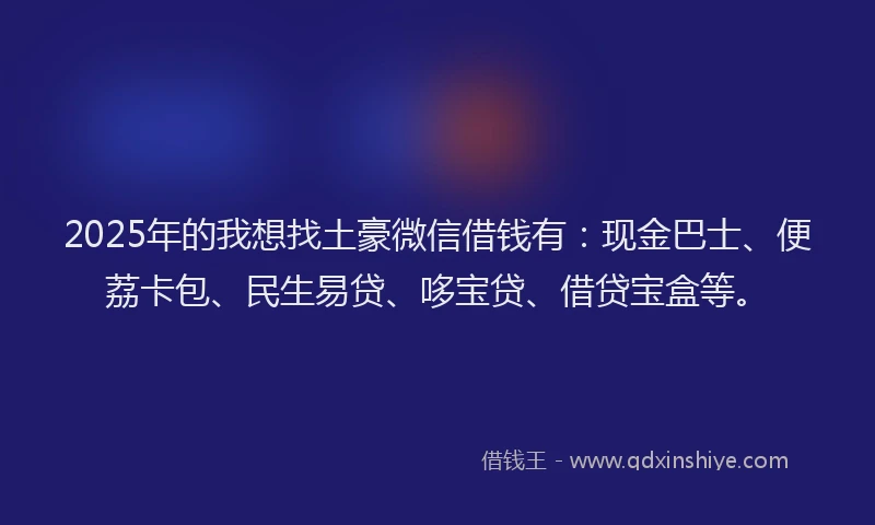 2025年的我想找土豪微信借钱有：现金巴士、便荔卡包、民生易贷、哆宝贷、借贷宝盒等。
