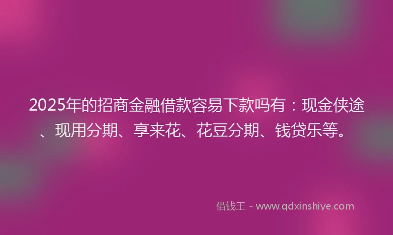 2025年的招商金融借款容易下款吗有：现金侠途、现用分期、享来花、花豆分期、钱贷乐等。
