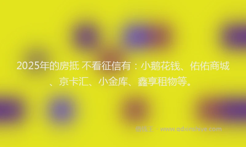 2025年的房抵 不看征信有：小鹅花钱、佑佑商城、京卡汇、小金库、鑫享租物等。