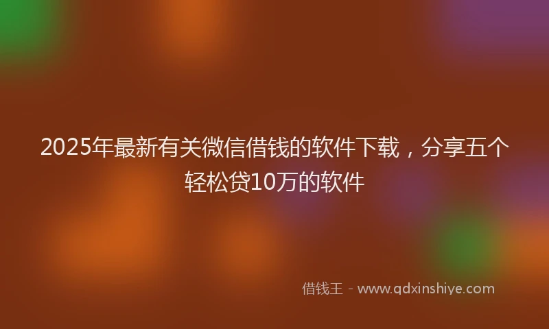 2025年最新有关微信借钱的软件下载，分享五个轻松贷10万的软件