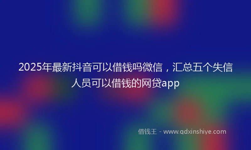 2025年最新抖音可以借钱吗微信，汇总五个失信人员可以借钱的网贷app