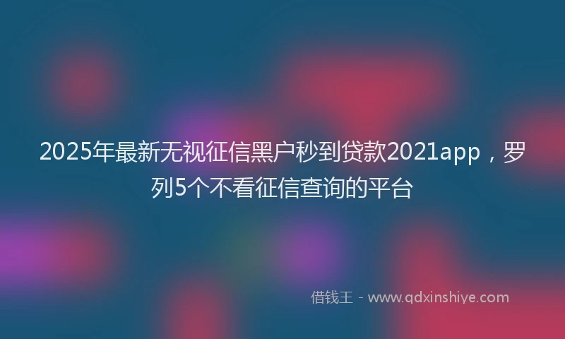 2025年最新无视征信黑户秒到贷款2021app，罗列5个不看征信查询的平台
