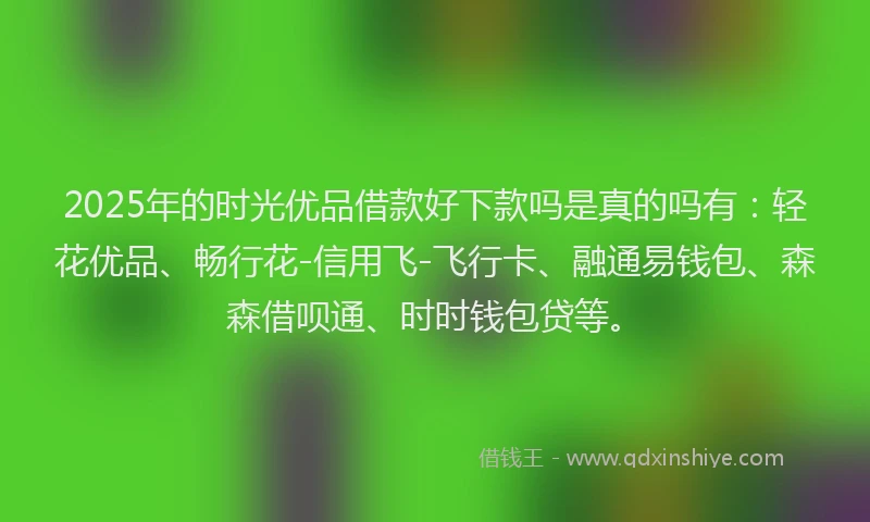 2025年的时光优品借款好下款吗是真的吗有：轻花优品、畅行花-信用飞-飞行卡、融通易钱包、森森借呗通、时时钱包贷等。