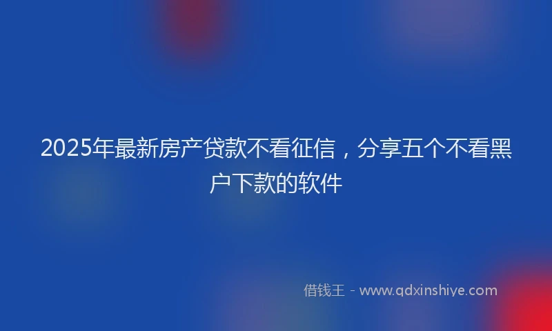 2025年最新房产贷款不看征信，分享五个不看黑户下款的软件