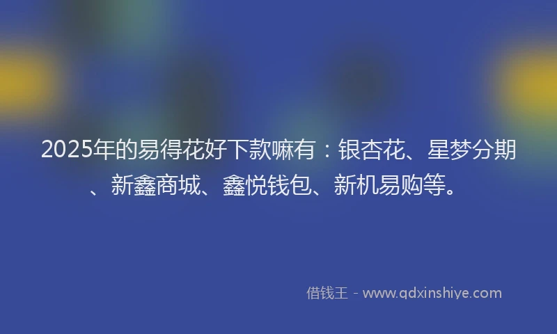 2025年的易得花好下款嘛有：银杏花、星梦分期、新鑫商城、鑫悦钱包、新机易购等。