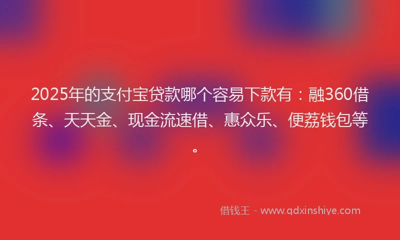 2025年的支付宝贷款哪个容易下款有：融360借条、天天金、现金流速借、惠众乐、便荔钱包等。