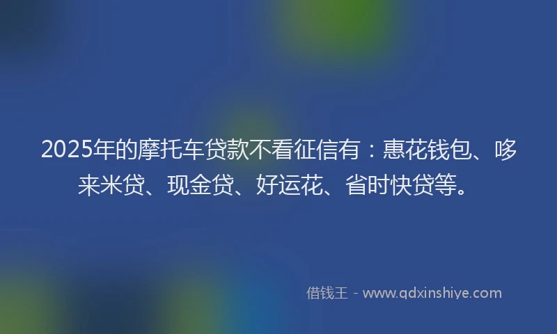 2025年的摩托车贷款不看征信有：惠花钱包、哆来米贷、现金贷、好运花、省时快贷等。