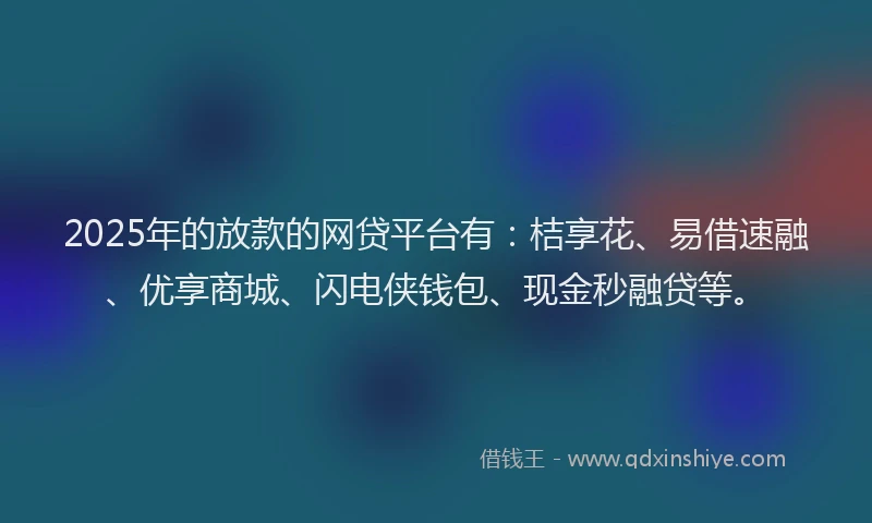 2025年的放款的网贷平台有：桔享花、易借速融、优享商城、闪电侠钱包、现金秒融贷等。
