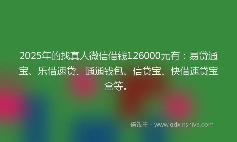 2025年的找真人微信借钱126000元有：易贷通宝、乐借速贷、通通钱包、信贷宝、快借速贷宝盒等。