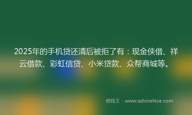 2025年的手机贷还清后被拒了有：现金侠借、祥云借款、彩虹信贷、小米贷款、众帮商城等。