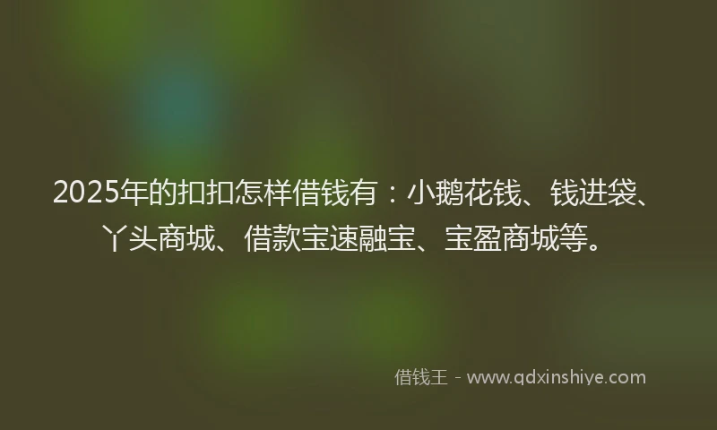 2025年的扣扣怎样借钱有：小鹅花钱、钱进袋、丫头商城、借款宝速融宝、宝盈商城等。