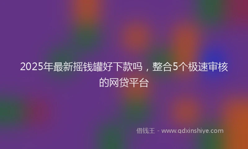 2025年最新摇钱罐好下款吗，整合5个极速审核的网贷平台