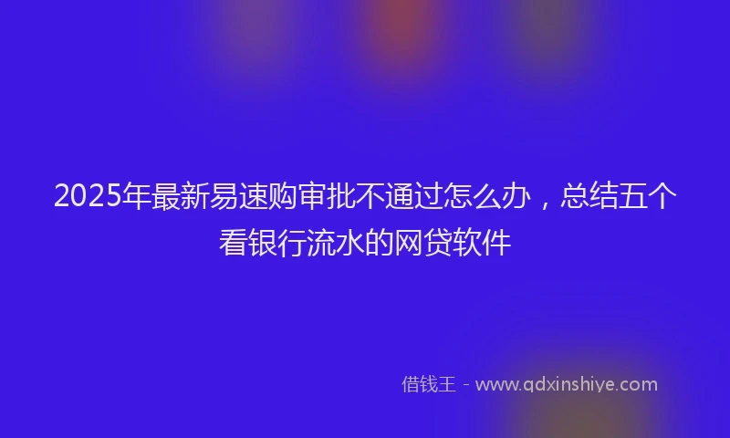 2025年最新易速购审批不通过怎么办，总结五个看银行流水的网贷软件