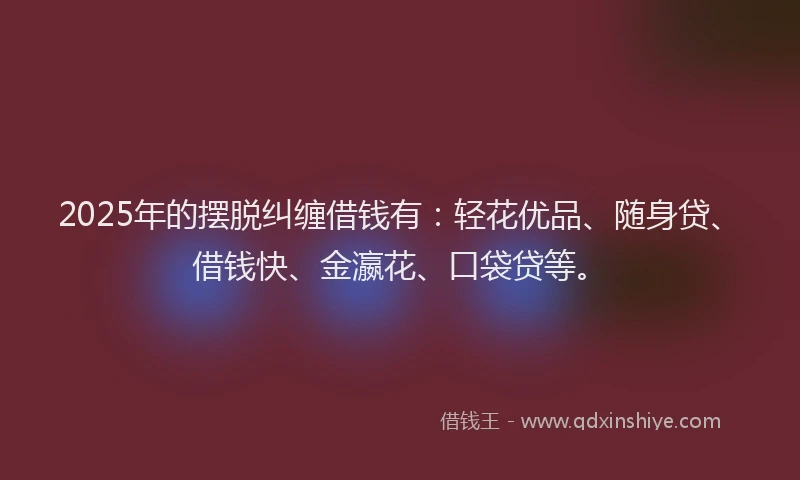 2025年的摆脱纠缠借钱有：轻花优品、随身贷、借钱快、金瀛花、口袋贷等。